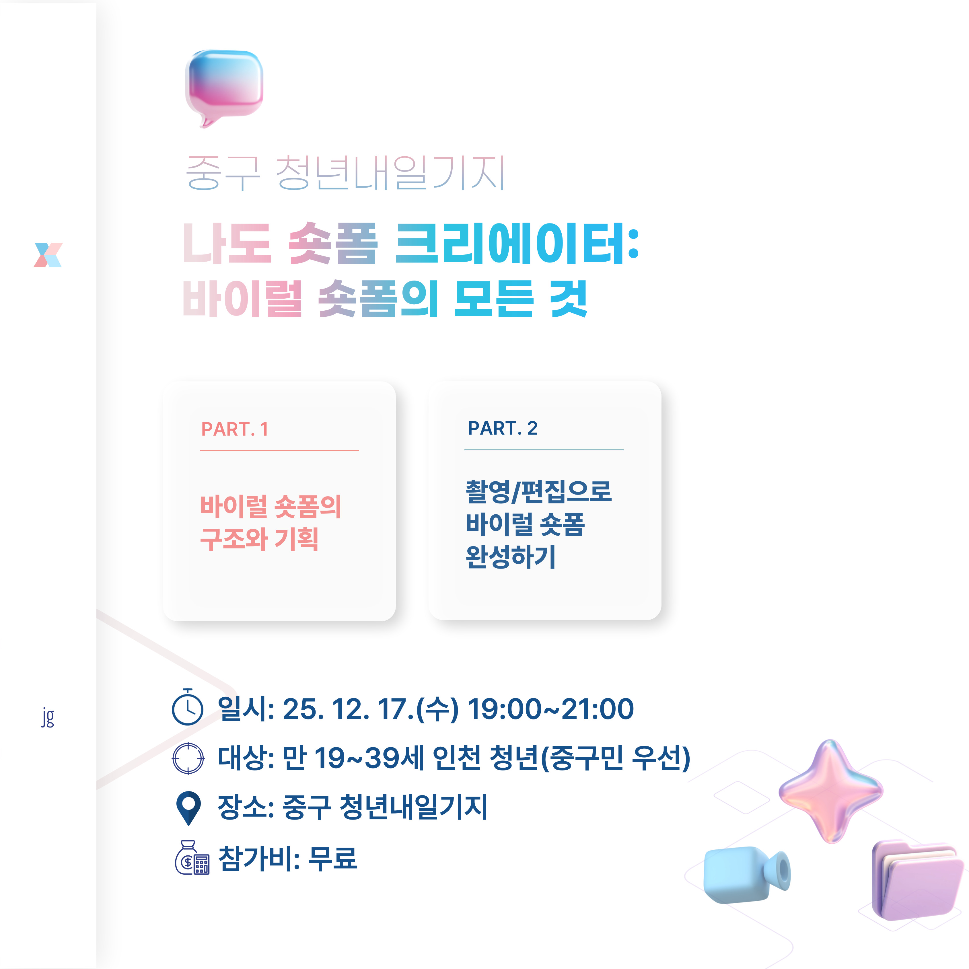 바이럴 숏폼의 핵심 구조와 기획 원리를 이해하고 기획, 촬영, 편집의 전 과정을 경험하여

개인 맞춤형 숏폼 1편을 완성하는 시간!

 
 

○진행일시: 25.12.17.(수) 오후 7~9시(2시간)

○모집대상: 만 19~39세의 인천 청년(중구민 우선)

○모집인원: 10명

○진행장소: 청년내일기지 강의실(인천 중구 영종대로  94, 404호(운서동, 두림타워)

 

 

문의: 032-746-6951

 