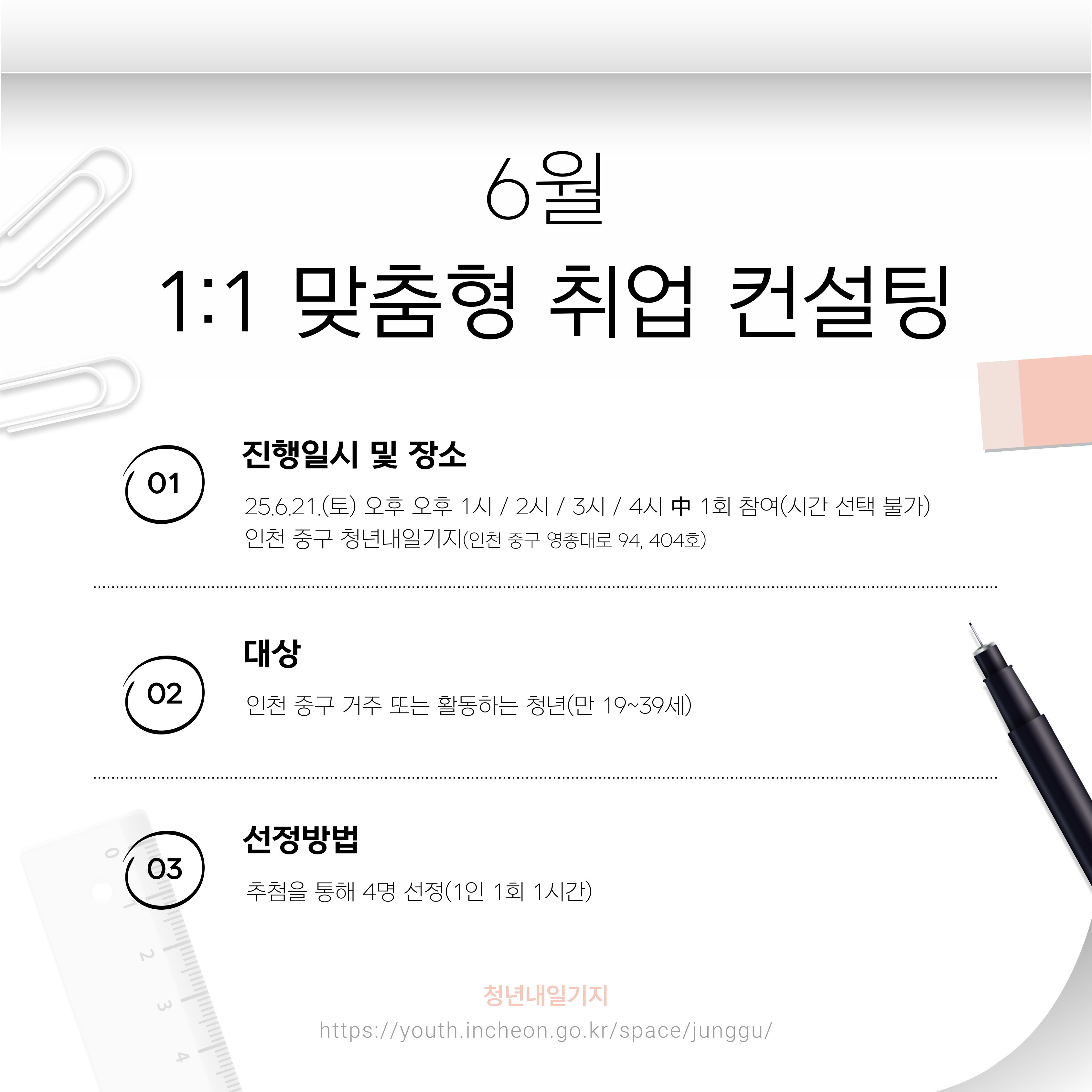 <상담 안내>

○일시: 6월 21일(토) 13:00~16:00

○대상: 인천 청년 (만 19세~39세) 누구나(중구민 우선)

○상담 시간: 1인당 1시간

○신청 가능 인원: 4명

○장소: 인천 중구 청년내일기지 회의실

 

<프로그램 내용>

1~4회차로 나누어 진행됩니다.

1회차: 13:00~14:00(1시간)
2회차: 14:00~15:00(1시간)
3회차: 15:00~16:00(1시간)
4회차: 16:00~17:00(1시간)