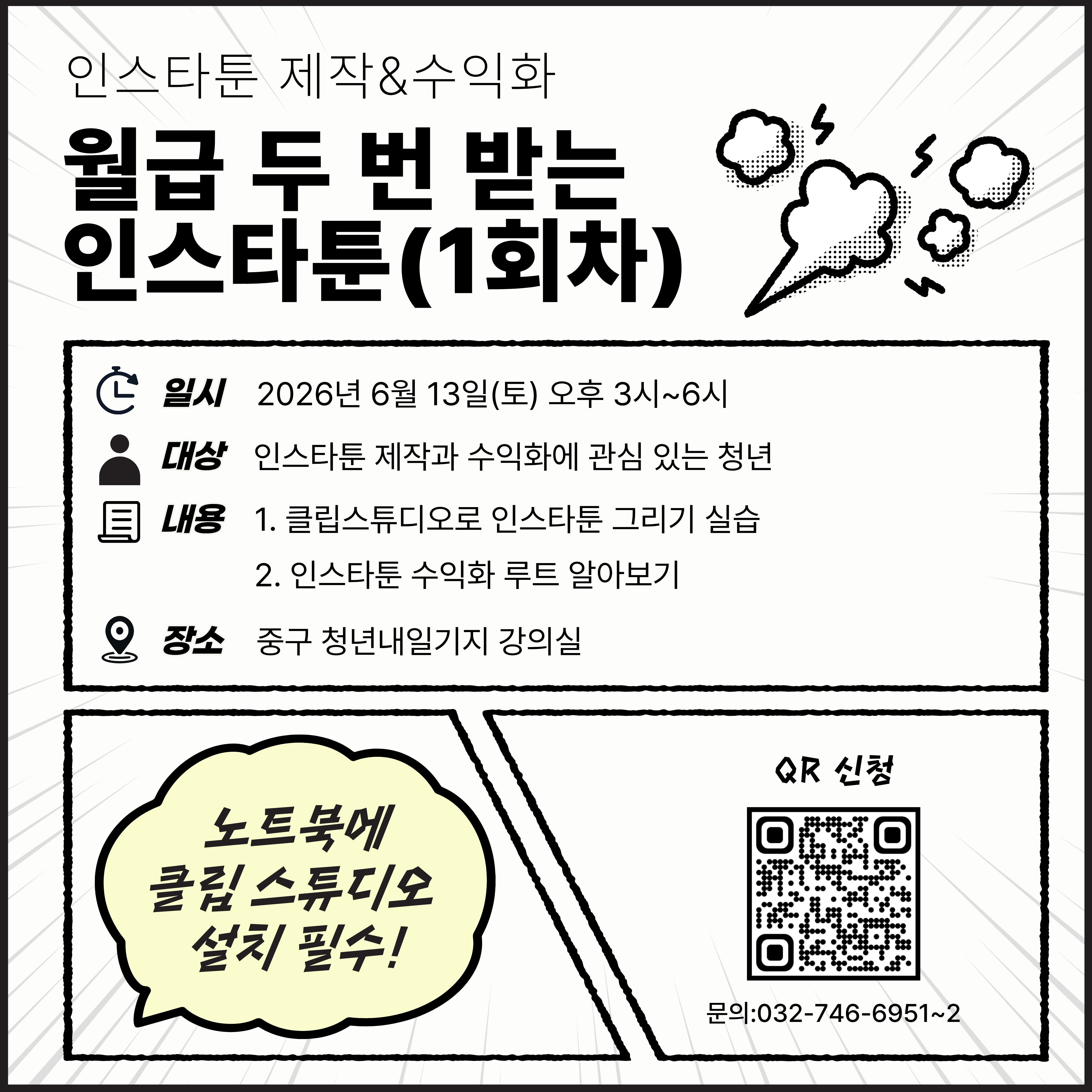 월급 두 번 받는 인스타툰(1회차)

인스타툰, 이제 취미를 넘어 수익으로 연결하기! 
초보자도 쉽게 따라할 수 있는 실습 중심 강의로 진행됩니다.

 

⊙ 교육내용
· 인스타툰 수익화 가장 궁금한 것 5가지
· 어떤 인스타툰을 그려야 할까? 주제 정하기
· 대부분이 잘못 알고 있는 해시태그 활용법
· 계정 성장시키는 5가지 꿀팁
· 콘티 제작 따라해보기
· 클립스튜디오 기능 이해
· 따라 그리기만 하면 OK! 캐릭터 만들기
· 끌리는 썸네일과 프로필 설정

 

⊙ 추천대상
· 인스타툰을 처음 시작하는 청년
· SNS 계정 성장과 수익화에 관심 있는 청년
· 나만의 캐릭터와 콘텐츠를 만들고 싶은 청년

 

⊙ 이런 분께 추천
· 그림은 좋아하지만 업로드가 어려운 분
· 계정 운영 방향이 고민되는 분
· 실제 운영 노하우가 궁금한 분

 

⊙ 일시: 2026년 6월 13일(토) 오후 3시~6시
 

⊙ 장소: 중구 청년내일기지 강의실
 

⊙ 준비물: 노트북(클립스튜디오 설치 필수)

 

⊙ 문의: 032-746-6951~2