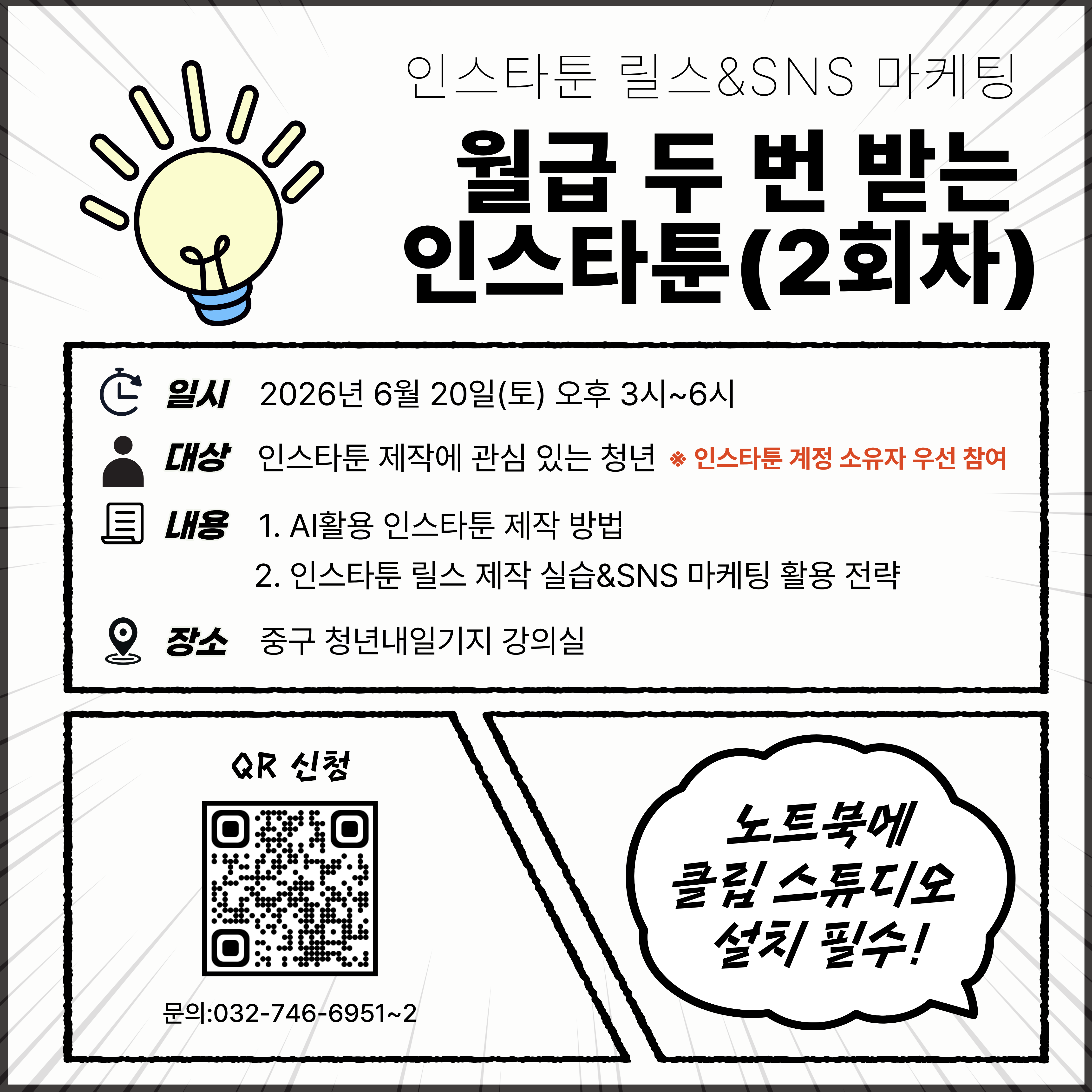 월급 두 번 받는 인스타툰(2회차)

조회수와 팔로워를 만드는 인스타툰 운영 노하우! 
릴스 알고리즘부터 AI 활용 콘텐츠 제작까지 실전 중심으로 진행됩니다

 

⊙ 교육내용

· 릴스 알고리즘 분석 및 운영 전략
· 인스타툰에 활용되는 5가지 릴스 유형 이해
· 1000만뷰 릴스 성공사례 분석
· 릴스 제작 따라해보기 실습
· AI를 활용한 인스타툰 제작 방법
· 인스타툰에 적용 가능한 3가지 SNS 마케팅 응용법
· 이제는 마이크로 인플루언서 시대! 계정 브랜딩 전략

 

⊙ 추천대상

· 인스타툰 계정을 운영 중인 청년
· 릴스 제작과 SNS 성장 전략이 궁금한 청년
· 콘텐츠 조회수와 팔로워를 늘리고 싶은 청년

 

⊙ 이런 분께 추천

· 릴스를 올려도 반응이 적은 분
· SNS 알고리즘이 어려운 분
· AI를 활용해 콘텐츠 제작 효율을 높이고 싶은 분

 

⊙ 일시: 2026년 6월 20일(토) 오후 3시~6시
 

⊙ 장소: 중구 청년내일기지 강의실
 

⊙ 준비물: 노트북(클립스튜디오 설치 필수)

 

⊙ 문의: 032-746-6951~2
