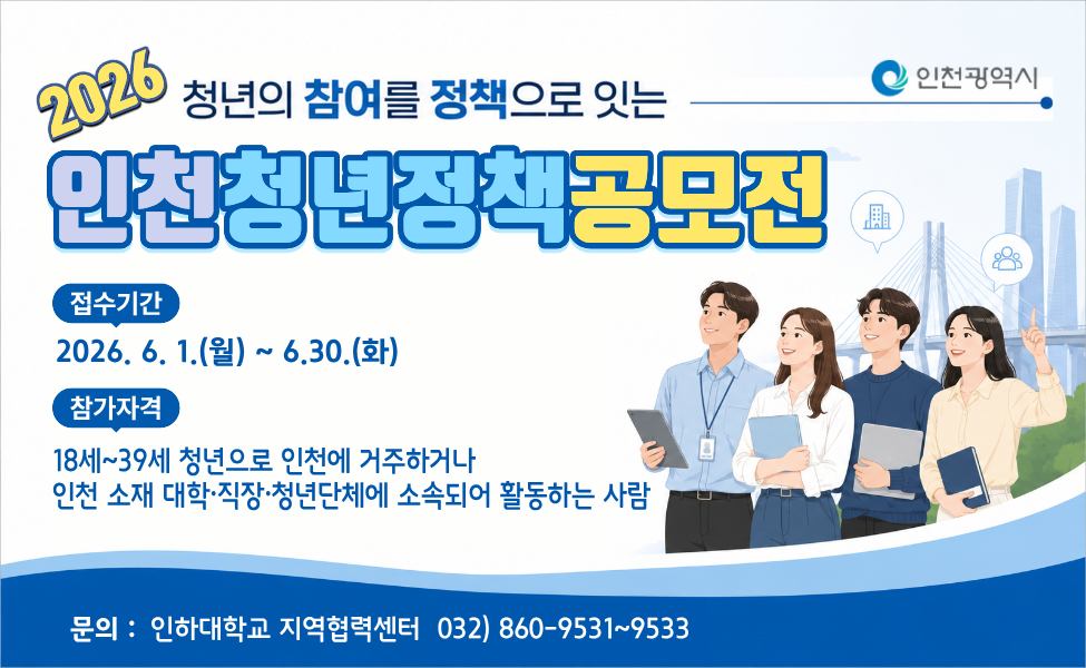 “청년의 참여를 정책으로 잇는” 
2026년 인천시 청년정책 공모전 참가자 모집
○ 참가대상 : 18세~39세 청년으로 인천에 거주하거나 인천 소재 대학·직장·청년단체에 소속되어 활동하는 사람 (※팀 3~5인 구성) 
○ 접수기간 : 2026. 6. 1.(월) ~ 6. 30.(화) 22시까지 
○ 접수방법 : rcc@inha.ac.kr 메일접수 
 - 제출서류 다운로드 : https://rcc.inha.ac.kr 인하대학교 지역협력센터 홈페이지 공지사항
○ 시상계획
- 대상(1팀) : 인천광역시장상 상금 400만원
- 최우수상(1팀) : 인천광역시의회 의장상 상금 200만원
- 우수상(1팀) : 인천시 청년정책상 상금 100만원 
- 장려상(5팀) : 상금 각 20만원 
○ 문의처 : 인하대학교 지역협력센터 (☎032-860-9531~9533) 