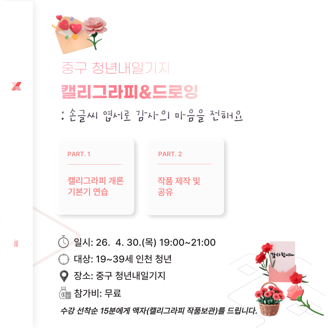 힐링 캘리그라피&드로잉
:손글씨로 감사의 마음 표현하고 압화와 채색으로 작품 만들기

○일시: 2026.04.30.(목) 19:00 ~ 21:00
○대상: 19~39세의 인천 청년
○인원: 20명
○장소: 청년내일기지 강의실(인천 중구 영종대로  94, 404호(운서동, 두림타워)

수강 선착순 15분께 액자(캘리그라피 작품 보관)를 드립니다.

문의: 032-746-6952