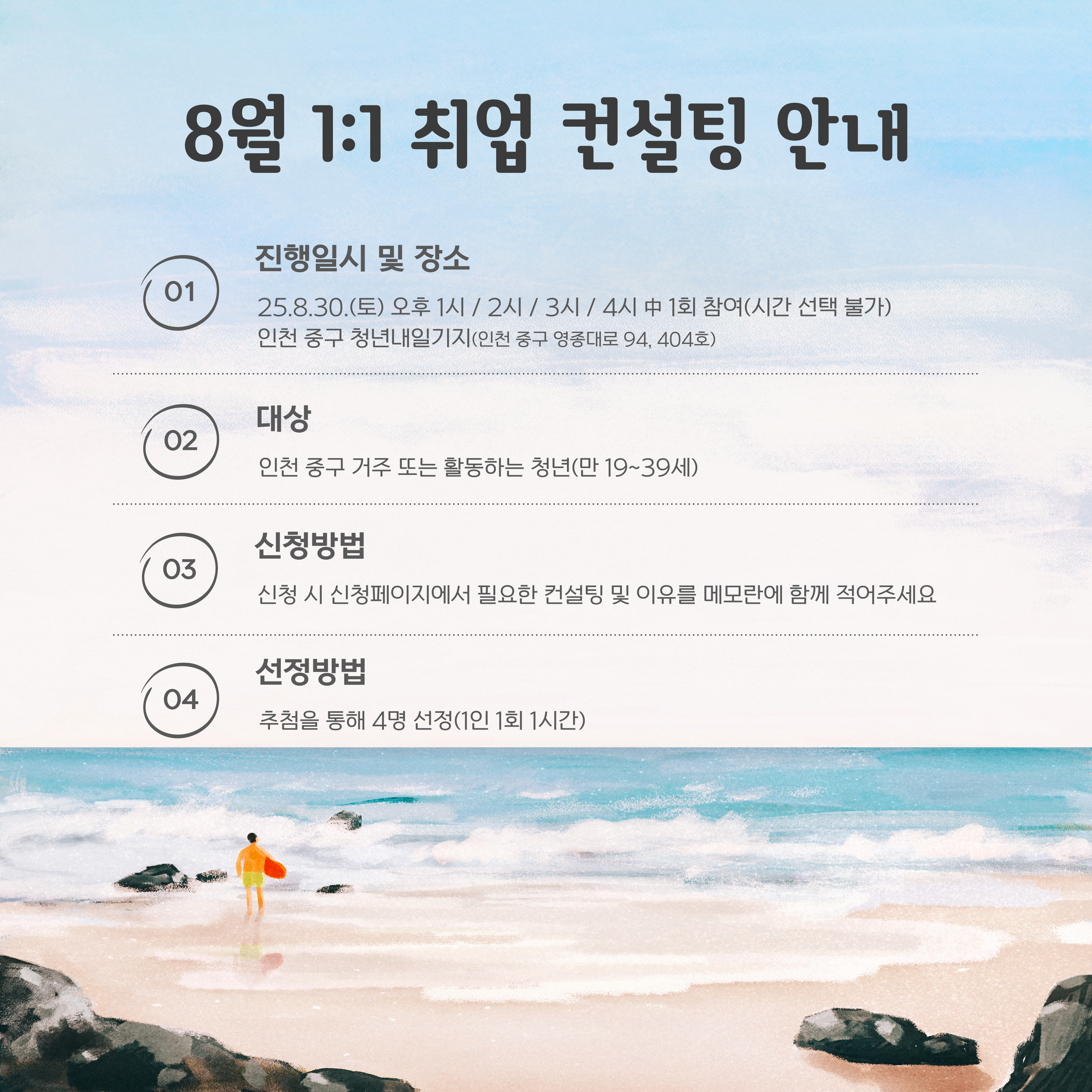 <상담 안내>

○일시: 8월 30일(토) 오후 1시/2시/3시/4시 中 1회 참여

○대상: 인천 청년 (만 19세~39세) 누구나(중구민 우선)

○상담 시간: 1인당 1시간

○신청방법: 신청페이지에서 필요한 컨설팅 주제 및 이유를 메모란에 함께 적어주세요

○신청 가능 인원: 4명

○장소: 인천 중구 청년내일기지 회의실

 

<프로그램 내용>

1~4회차로 나누어 진행됩니다.

1회차: 13:00~14:00(1시간)

2회차: 14:00~15:00(1시간)

3회차: 15:00~16:00(1시간)

4회차: 16:00~17:00(1시간)

