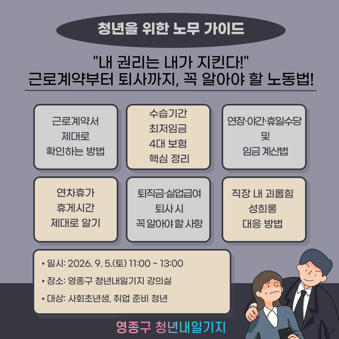 청년을 위한 노무가이드

근로계약부터 퇴사까지 직장생활에 꼭 필요한 노동법을 쉽게 배워보는 시간, 사회초년생이라면 반드시 알아야 할 필수 강의!

 

○ 교육 내용

✔ 근로계약서 제대로 확인하는 방법
✔ 수습기간·최저임금·4대 보험 핵심 정리
✔ 연장·야간·휴일수당 및 임금 계산법
✔ 연차휴가와 휴게시간 제대로 알기
✔ 직장 내 괴롭힘·성희롱 대응 방법
✔ 퇴직금, 실업급여, 퇴사 시 꼭 알아야 할 사항

 

○ 대상

✔ 사회초년생 및 취업 준비 청년

✔ 아르바이트·계약직 근로자
✔ 노동법을 쉽고 실용적으로 배우고 싶은 청년
 

○ 일시: 2026. 9. 5.(토) 11:00~13:00

○ 장소 : 영종구 청년내일기지 강의실

○ 문의 : 032-746-6951~2