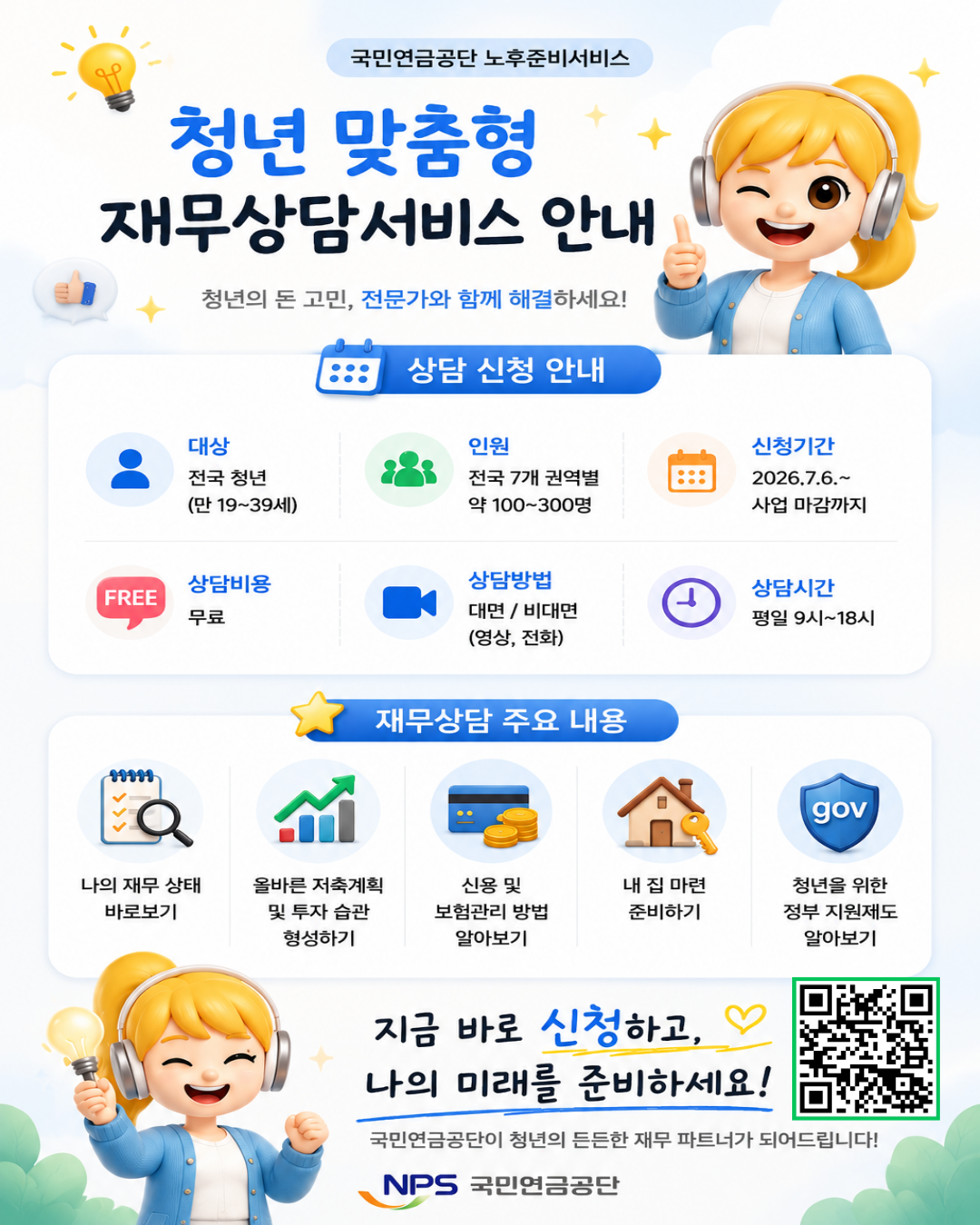 1. 청년 맞춤형 재무 상담이란?
  - 청년이 건전한 재무 습관을 형성하고 경제적으로 자립할 수 있도록 돕는 국민연금공단의 재무 상담서비스입니다.

2. 상담 신청 방법
  1) 네이버 폼 신청서 작성 https://naver.me/FHOweim5

  2) 신청 접수 후 1~2주 이내 공단에서 상담 일정 조율

  3) 문의 사항
   - 국민연금공단 중앙노후준비지원센터 063) 713-5963

3. 상담 후기 이벤트(11월 예정)
  - (대상) 청년 맞춤형 재무 상담 완료 후 참여자

  - (경품) 소정의 경품 제공(기프티콘)

  - 기타 자세한 정보는 홈페이지(NPS중앙노후준비지원센터)에 추후 안내