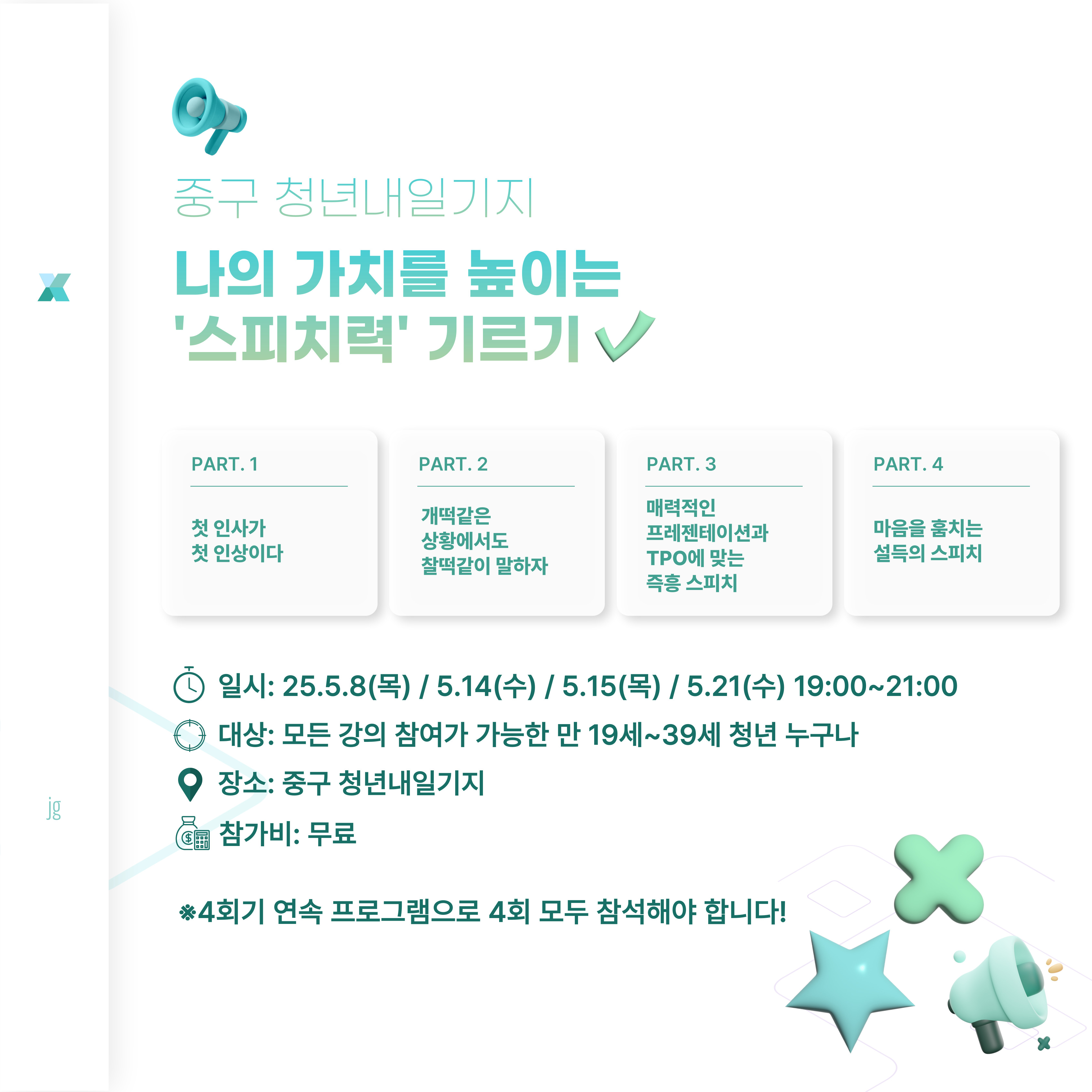 말하기도 역량이다! 찰떡같이 알아듣고 말하는 사회생활을 위해 다양한 스피치 기술을 익히자!

 제대로 ‘감’잡는 스피치 역량강화 프로그램

  Step1.

  첫 인사가 첫 인상이다. / 2h

  Step2.

  개떡같은 상황에서도 찰떡같이 말하자. / 2h

  Step3.

  매력적인 프레젠테이션&TPO에 맞는 즉흥 스피치 / 2h
 
  Step4.

  마음을 훔치는 설득의 스피치 / 2h

 ▣일시: 일시: 25.5.8(목) / 5.14(수) / 5.15(목) / 5.21(수) 19:00~21:00

 ▣대상: 대상: 모든 강의 참여가 가능한 만 19세~39세 인천 청년 10명 *중구민 우선

             ※4회기 연속 프로그램으로 4회 모두 참석해야 합니다!

 ▣장소: 청년내일기지 강의실

 ▣참가비: 무료


  문의: 032-746-6951~2