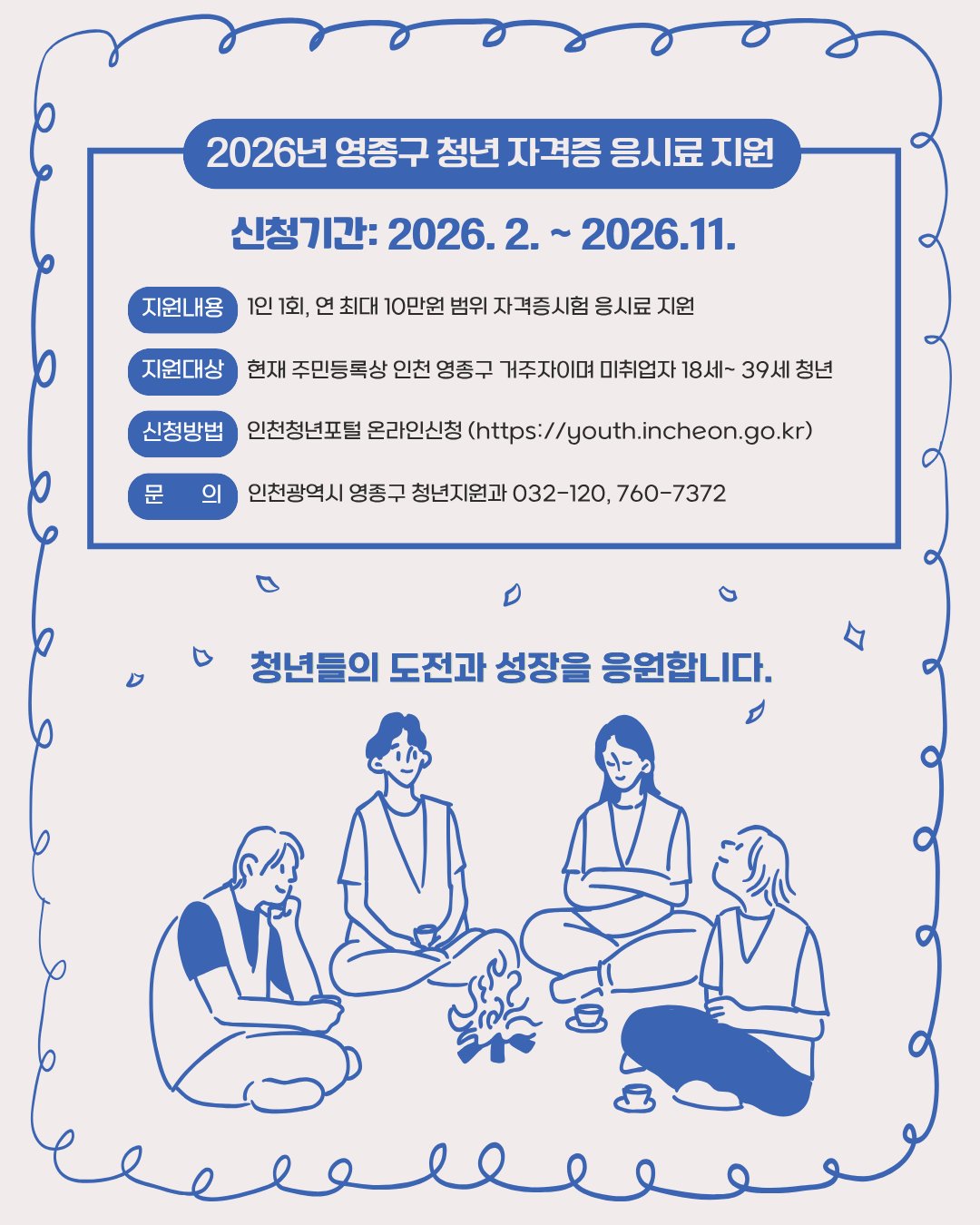 신청기간: 2026. 2. ~ 2026.11.

현재 주민등록상 인천 영종구 거주자이며 미취업자 18세~ 39세 청년

1인 1회, 연 최대 10만원 범위 자격증시험 응시료 지원

인천청년포털 온라인신청 (https://youth.incheon.go.kr)

인천광역시 영종구 청년지원과 032-120, 760-7372