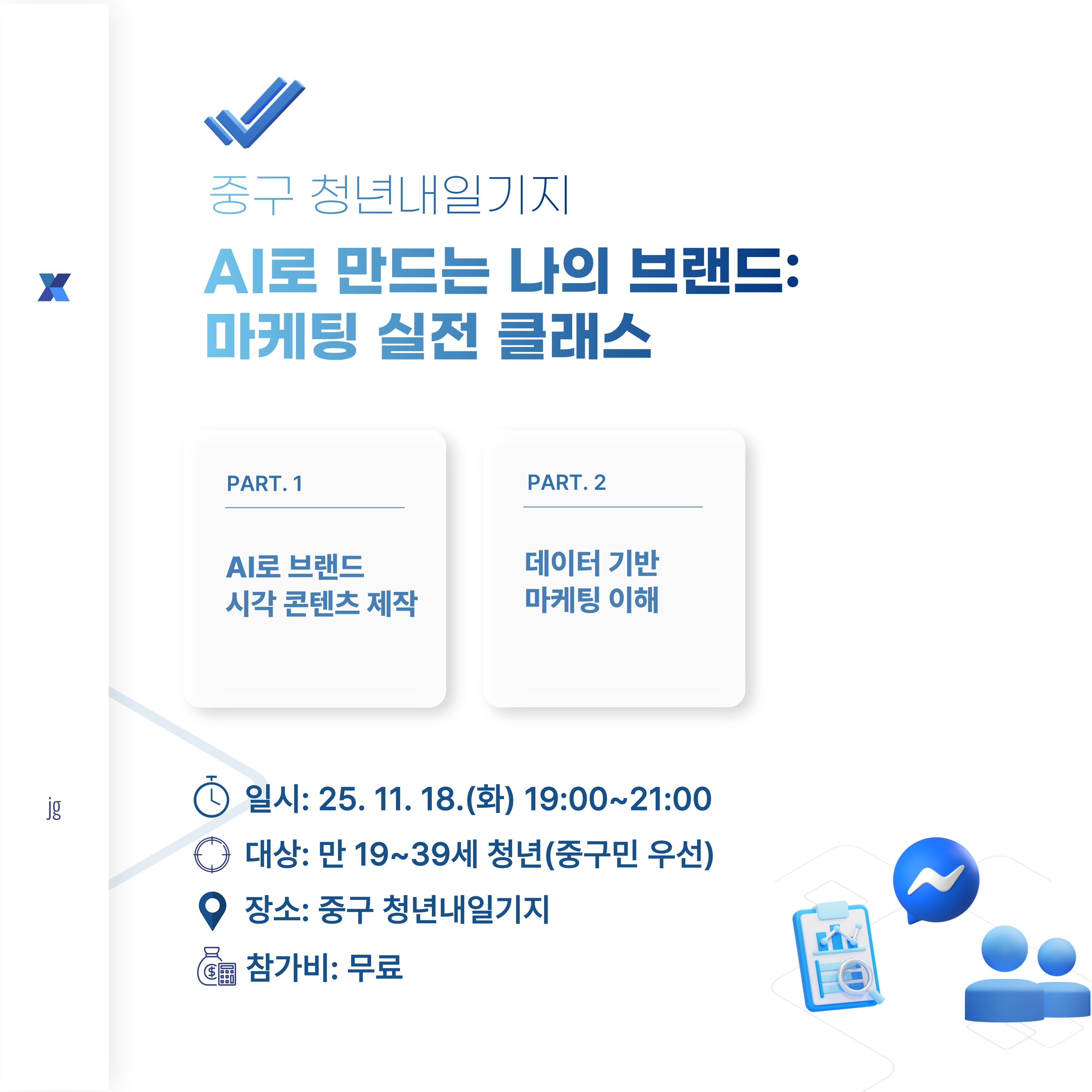 AI로 만드는 나의 브랜드: 마케팅 실전 클래스

생성형 AI를 황용하여 로고, 콘텐츠, 동영상 등 브랜드 자산을 직접 제작하고

소비자 데이터를 기반으로 브랜드 홍보 전략을 구체화할 수 있는 특강

 

 

 

○진행일시: 25.11.18.(화) 오후 7~9시(2시간)

○모집대상: 창업을 준비중이거나 마케팅에 관심있는 만 19~39세의 청년(중구민 우선)

○모집인원: 20명

○진행장소: 청년내일기지 강의실(인천 중구 영종대로  94, 404호(운서동, 두림타워)

 

 

문의: 032-746-6951

 