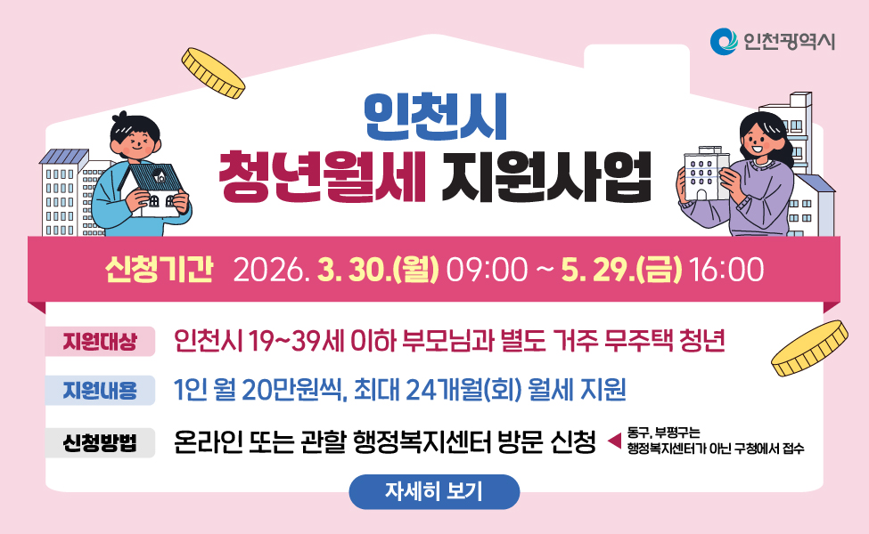 인천시 청년월세 지원사업
 - 신청기간: 2026년 3월 30일(월) 09:00 ~ 5월 29일(금) 16:00
 - 지원대상: 19~39세 이하 부모님과 별도 거주 무주택 청년
 - 지원내용: 1인 월20만원씩, 최대 24개월(회) 월세 지원
 - 신청방법: 온라인 또는 관할 행정복지센터 방문 신청