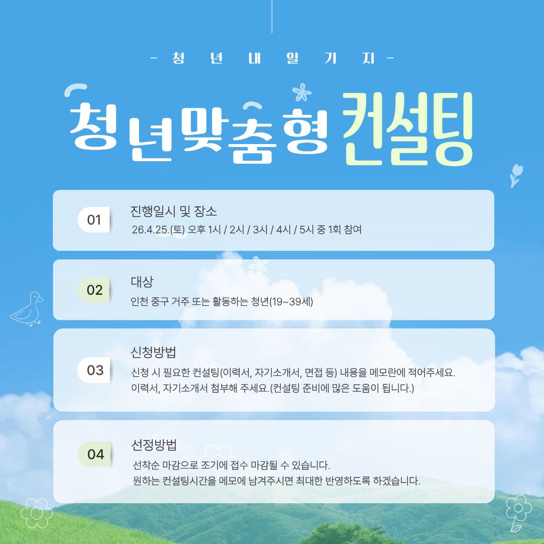 1:1 맞춤형 취업컨설팅

○ 일시: 4월 25일(토) 오후 1시/2시/3시/4시/5시
             中 1회(1시간) 참여(원하는 시간을 메모에 적어주시면 참고하겠으나, 여러사람 동일일정등 이유로 변경될 수 있음을 알려드립니다.)
○ 대상: 취업 컨설팅이 필요한 인천 청년(19세~39세) (중구 거주 또는 활동 청년 우선)
○ 신청기간: 2026.3.9.(월)~4.21.(화) (접수인원 미달 시 신청 기간을 연장할 수 있습니다)
○ 컨설팅 시간: 1인당 1시간
○ 선정인원: 5명
○ 장소: 인천 중구 청년내일기지 회의실
○ 준비물: 컨설팅자료 (이력서, 자기소개서, 경력기술서 등)

<신청 시 유의사항>
컨설팅은 진로 탐색, 이력서 및 자소서 리뷰, 취업 전략, 면접 준비 등 참여자가 원하는 주제로 진행됩니다.

※이력서 및 자기소개서 컨설팅을 원하시는 경우 관련 자료를 첨부해주시기 바랍니다.

<참여자 선정>
선착순 마감, 4월 21일(화)에 참여자에게 개별 연락 드리겠습니다.

* 기관 사정으로 연락일이 변경될 수 있습니다.

 

※ 소수 인원으로 운영되는 만큼 당일 노쇼 또는 당일 취소 시 이후 모든 프로그램 참여 및 청년내일기지 이용이 제한됩니다.