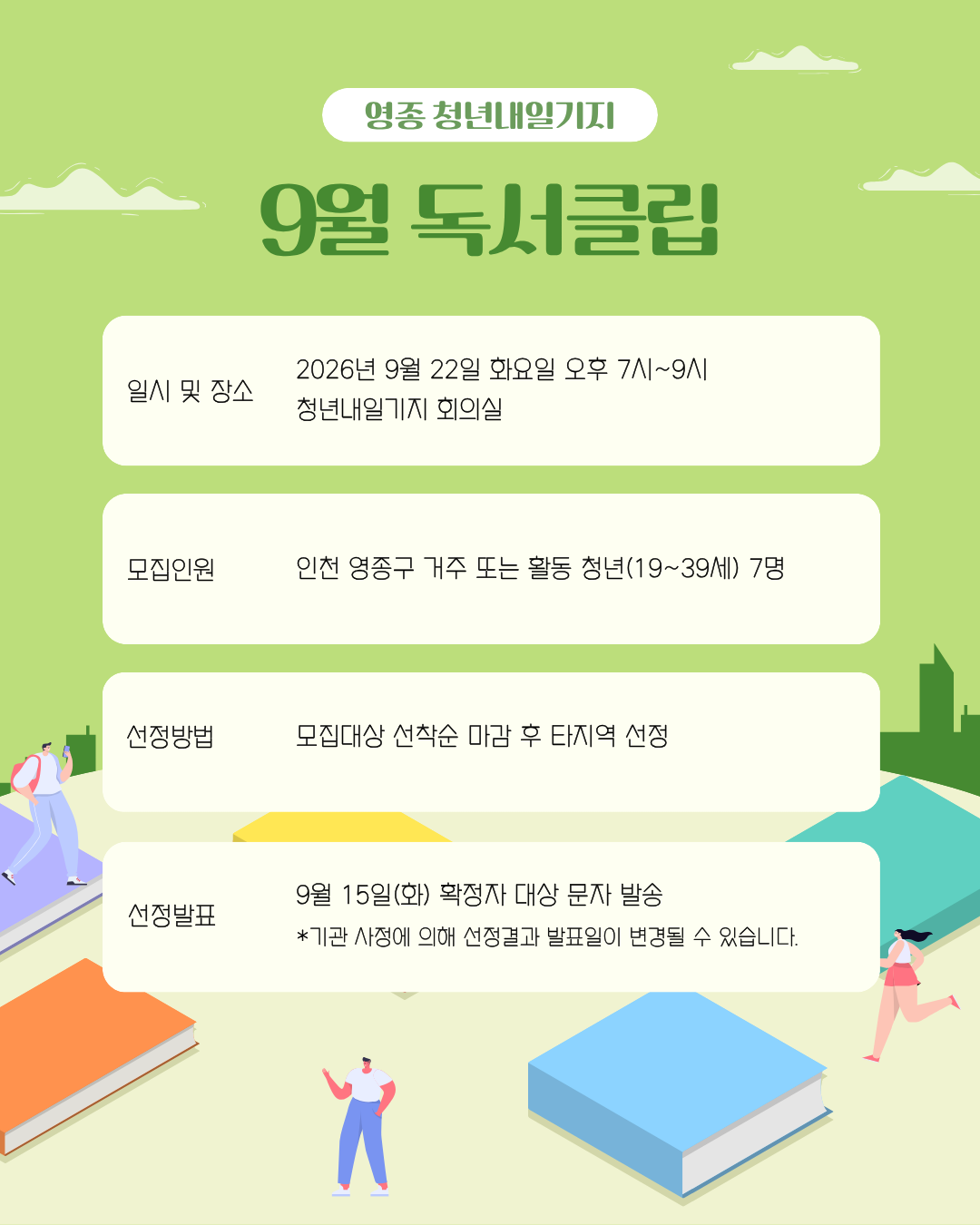 [영종 청년내일기지 9월 독서클럽 참여자 모집 📖✨]

책을 읽고, 생각을 나누며 내일을 깨우는 시간!

매달 원하는 책 1권을 함께 읽고, 청년내일기지에서 준비한 맛있는 간식과 함께 따뜻한 독서의 즐거움을 더해보세요. 🌿

새로운 사람들과 다양한 관점을 나누며 즐거운 저녁을 보낼 청년 여러분을 기다립니다!

📚 모임 안내

일시: 2026년 9월 22일(화) 19:00 ~ 21:00

장소: 영종 청년내일기지 회의실

대상: 독서에 관심 있고 이야기를 나누고 싶은 청년(19~39세) / 7명

선정방법: 선착순 마감 (영종 거주 및 활동 청년 우선 선발)

결과발표: 9월 15일(화) 선정자 개별 연락

⚠️ 유의사항

선정 연락 시 3회 이상 부재 시 다음 대기자에게 기회가 넘어갑니다. (문자를 꼭 확인해 주세요!)

당일 15분 이상 지각 시 프로그램 참여가 불가합니다.

모집 정원 초과 시 조기 마감될 수 있습니다.

기관 사정에 따라 발표일 및 세부 일정이 변경될 수 있습니다.

📞 문의

032-746-6951~2

신청 링크는 프로필 상단을 확인해 주세요!