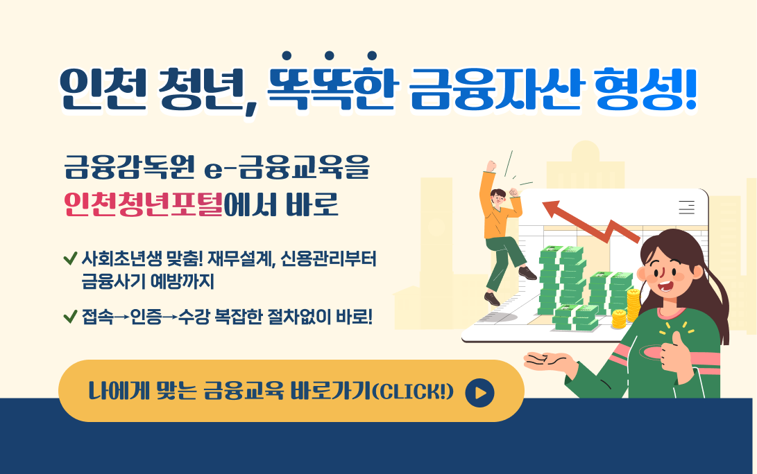인천 청년, 똑똑한 금융자산 형성! 인천 청년, 똑똑한 금융자산 형성! 금융감독원 e-금융교육을 인천청년포털에서 바로 ✅ 사회초년생 맞춤! 재무설계, 신용관리부터 금융사기 예방까지 ✅ 접속→인증→수강 복잡한 절차없이 바로! 나에게 맞는 금융교육 바로가기(CLICK!)