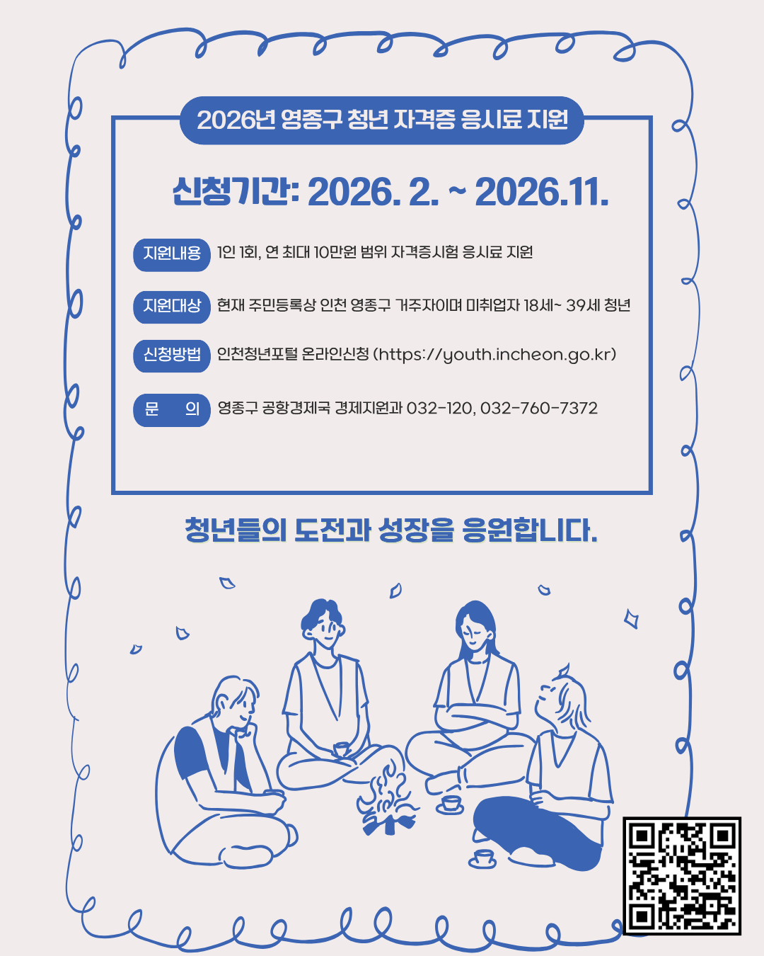 신청기간: 2026. 2. ~ 2026.11.

현재 주민등록상 인천 영종구 거주자이며 미취업자 18세~ 39세 청년

1인 1회, 연 최대 10만원 범위 자격증시험 응시료 지원

인천청년포털 온라인신청 (https://youth.incheon.go.kr)

인천광역시 영종구 공항경제국 경제지원과 032-120, 760-7372