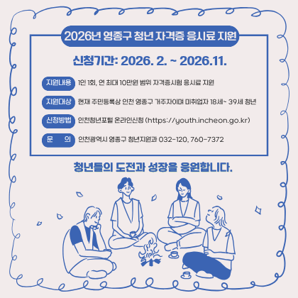 신청기간: 2026. 2. ~ 2026.11.

현재 주민등록상 인천 영종구 거주자이며 미취업자 18세~ 39세 청년

1인 1회, 연 최대 10만원 범위 자격증시험 응시료 지원

인천청년포털 온라인신청 (https://youth.incheon.go.kr)

인천광역시 영종구 청년지원과 032-120, 760-7372