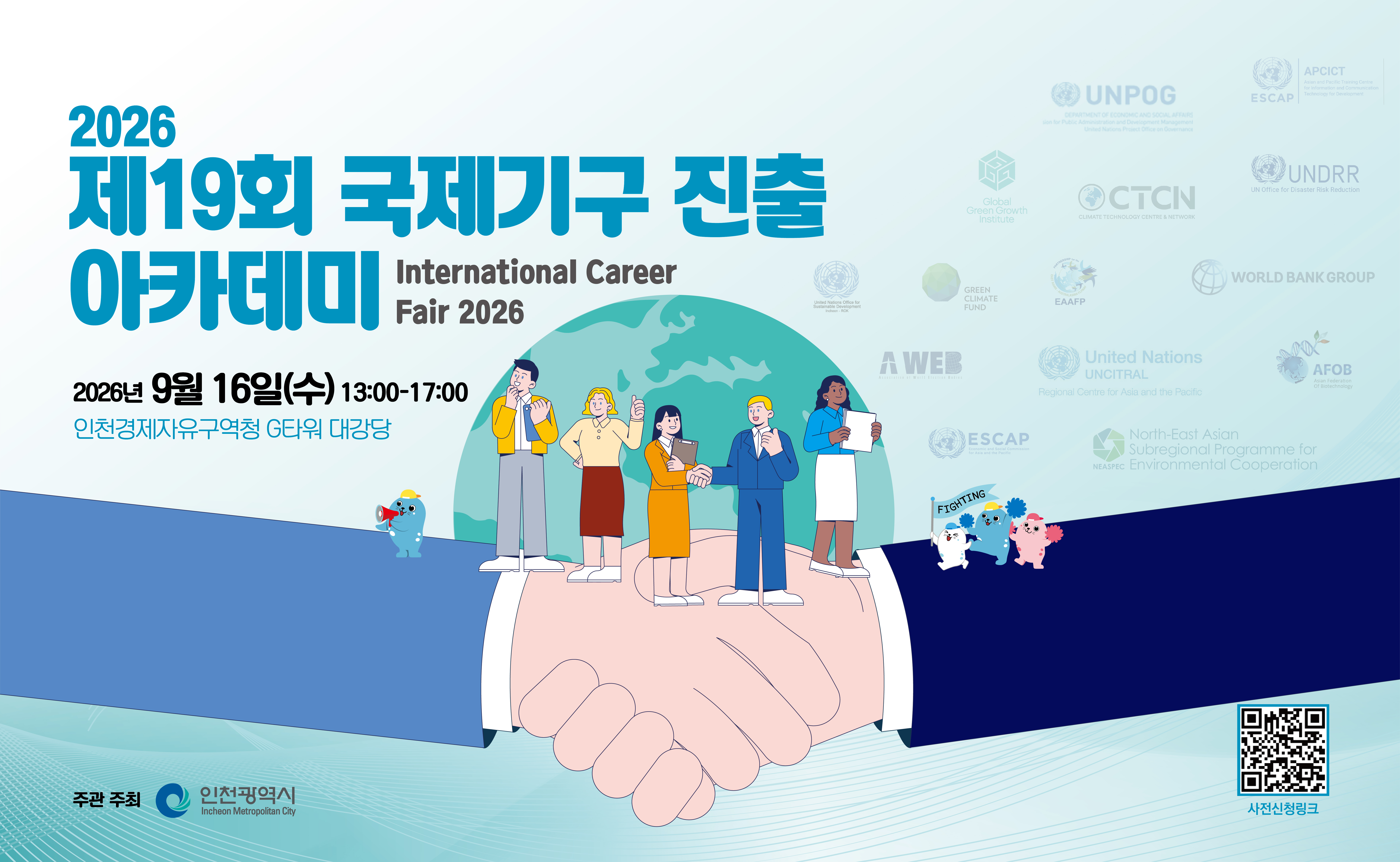 □행사목적:국제기구 진출을 희망하는 학생 및 시민들에게 국제기구 예산·채용 환경변화에 대한 이해를 바탕으로, 개인브랜딩 등 실질적인 커리어 전략을 제시하여 국제무대 진출을 지원
□일시/장소: 2026. 9. 16.(수) 13:00 ~ 17:00/인천 송도 G타워 민원동 3층
□행사주최:인천광역시
□참여국제기구: EAAFP, GCF, UNAPCICT, UNCITRAL RCAP, UNEP CTCN PALO, UNESCAP SRO-ENEA, UNPOG, WBG Korea 등 8개 기구
□참가대상:대학(원)생 및 국제기구에 관심있는 일반인 등

