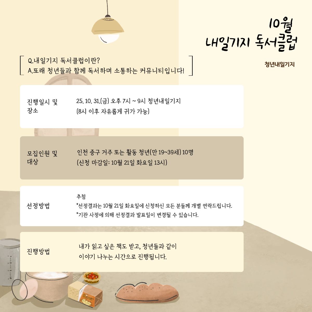 중구 청년내일기지 독서 클럽

 

인천 중구 청년들이 모여 책을 읽고, 생각을 나누며 교양도 쌓는 독서 모임!

 

매달 원하는 책 1권을 고르고,
책과 함께 청년내일기지에서 준비한 간식을 즐기며 독서의 즐거움을 더하고,
책을 읽고 소통하며 새로운 관점을 나누기!

 

선정방법 1. 일반참여 시: 추첨
*선정결과는 10월 21일 화요일에 신청하신 모든 분들께 개별 연락드립니다.
*기관 사정에 의해 선정결과 발표일이 변경될 수 있습니다. 

*신청 가능인원 초과 시 접수가 마감될 수 있습니다.