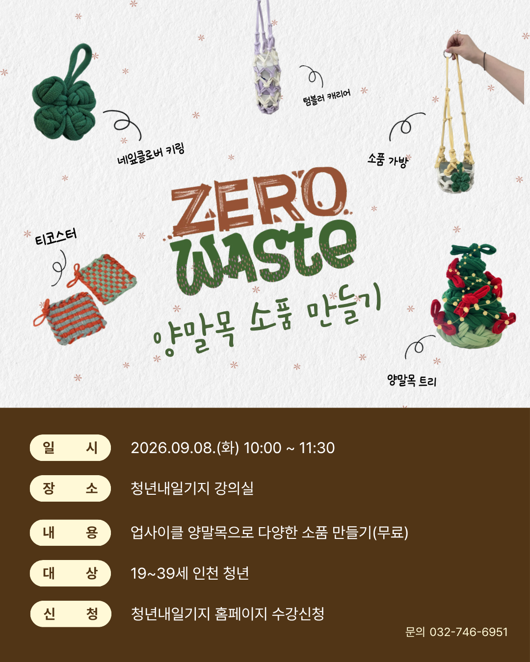 청년내일기지와 함께하는 사부작 힐링 타임! 

'ZERO WASTE 양말목 소품 만들기'

 

 


버려지는 양말목을 새활용해 환경도 지키고, 나만의 감성이 담긴 소품을 만들어보는 시간!

청년내일기지와 함께 소소하게 이야기 나누며 사부작사부작 만들어보는 '양말목 소품 만들기'에 청년 여러분을 초대합니다.

 

손재주가 없어도 누구나 쉽게 완성할 수 있도록 청년내일기지 매니저들이 도안과 함께 곁에서 차근차근 도와드립니다.

티코스터, 네잎클로버 키링, 텀블러 캐리어, 소품 가방, 미니 트리 등 내가 직접 원하는 아이템을 골라 나만의 취향대로 만들어 가세요!

 

 

프로그램 상세 안내

- 일시: 2026년 9월 8일(화) 10:00 ~ 11:30

- 장소: 청년내일기지 강의실

- 대상: 19세 ~ 39세 인천 청년 (선착순)

- 내용: 업사이클 양말목으로 다양한 나만의 소품 만들기 (키링, 가방, 텀블러 캐리어, 코스터 등 자유 선택)

- 참가비: 전액 무료 (재료비 지원)

- 신청 방법: 청년내일기지 홈페이지 > 프로그램 수강신청

- 문의: 032-746-6951~2

 

안내사항

선착순 접수로 조기 마감될 수 있습니다.

준비물 없이 가벼운 마음으로 편하게 오시면 됩니다!

 

*당일 15분 이상 지각 시 참여가 안됩니다.

*당일 노쇼 시 청년내일기지 프로그램 참여 3개월 제한됩니다. 

*신청 가능인원 초과 시 접수가 마감될 수 있습니다.