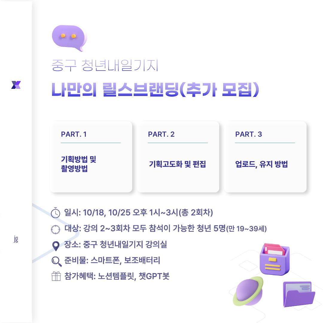1.대상

인천 중구 거주 또는 활동 청년 5명(만 19~39세) 

반드시 2, 3회차 모두 수강가능하신 분만 신청부탁드립니다.(노쇼 시 다음 회차 참여 불가)

 

2.일자

1회차: 25.9.27(토)(종료),  2회차: 10.18(토), 3회차: 10.25(토)

 

3.시간

13:00-15:00

 

4.인원

5명(추가 모집)

 

5. 준비물

스마트폰, 보조배터리(반드시 준비해주세요)

 

6. 신청 방법 

회원가입 후 아래 수강신청 클릭! 신청 시 접수 완료됩니다.