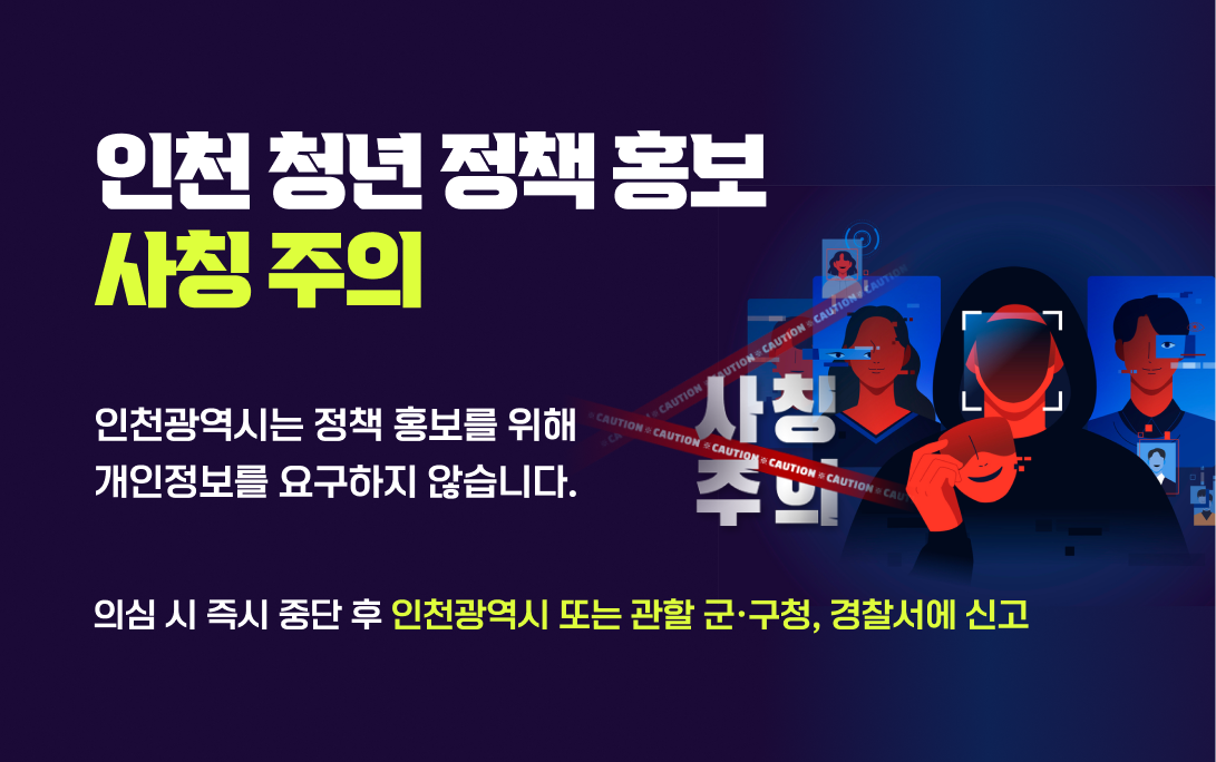 인천 청년 정책 홍보 사칭 주의
인천광역시는 정책 홍보를 위해 개인정보를 요구하지 않습니다.

의심 시 즉시 중단 후 인천광역시 또는 관할 군·구청, 경찰서에 신고