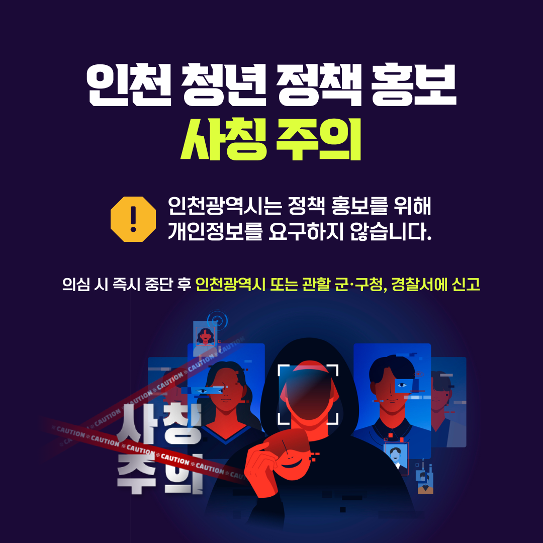 인천 청년 정책 홍보 사칭 주의 인천광역시는 정책 홍보를 위해 개인정보를 요구하지 않습니다. 의심 시 즉시 중단 후 인천광역시 또는 관할 군·구청, 경찰서에 신고
