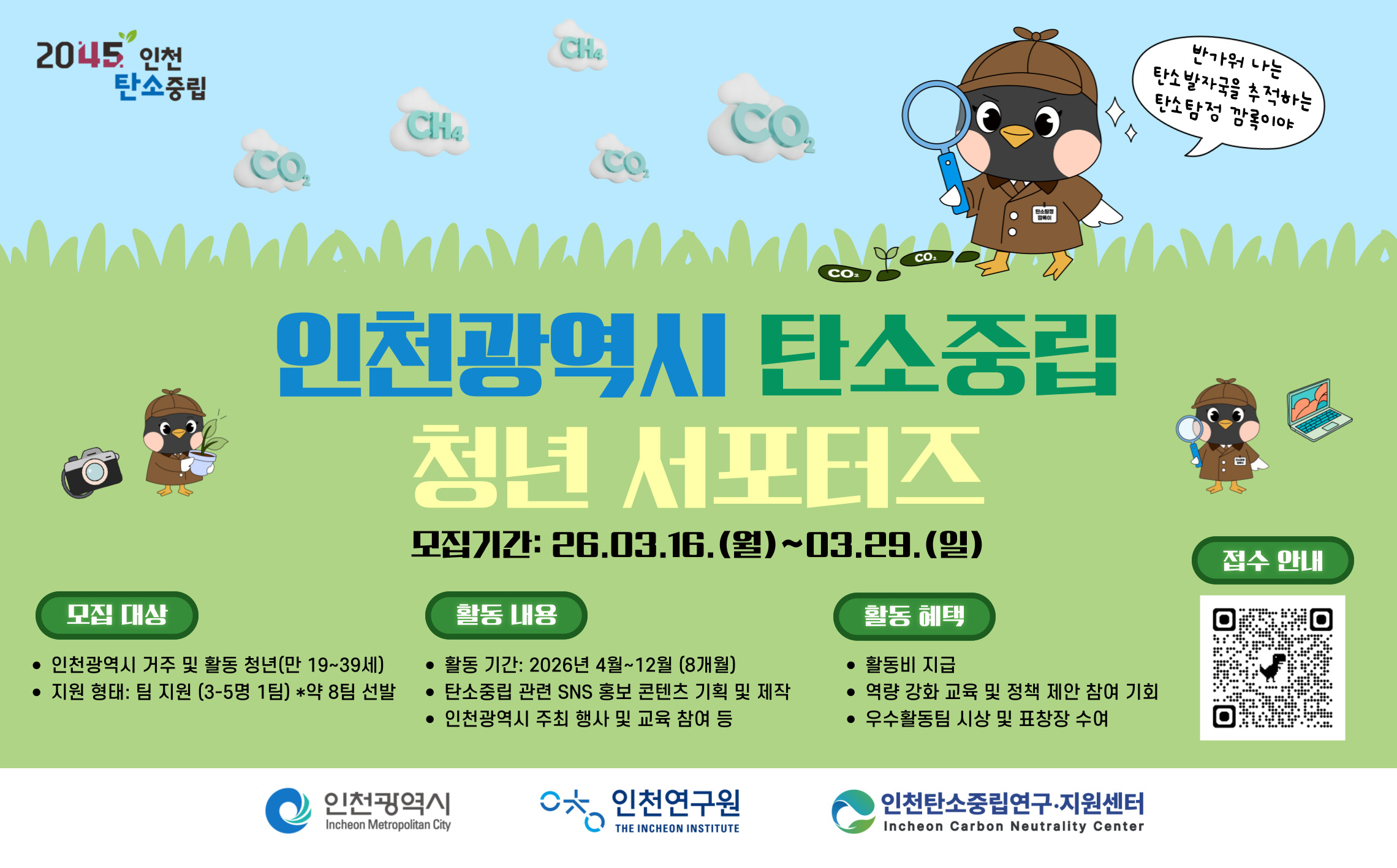 가. 사 업 명 : 2026년 인천광역시 탄소중립 청년 서포터즈
  나. 모집기간 : 2026. 3. 16.(월) ~ 3. 29.(일)[14일간]
  다. 대상 : 인천광역시 거주 및 활동 청년(만 19~39세)으로 구성된 8개 팀 (팀당 3-5명)
  라. 내용 : 탄소중립 SNS 홍보 콘텐츠 제작 및 센터 주최 행사·교육 참여 등
  마. 모집방법 : 인천탄소중립포털 공지사항 확인 및 지원서 작성 후 이메일 접수
                   (hani@ii.re.kr)
  바. 문의방법 : (전화)032-715-6903 (메일)hani@ii.re.kr
