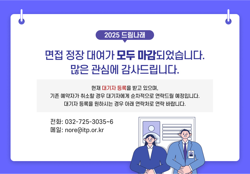 2025 드림나래 면접 정장 대여가 모두 마감되었습니다. 많은 관심에 감사드립니다. 현재 대기자 등록을 받고 있으며, 기존 예약자가 취소할 경우 대기자에게 순차적으로 연락드릴 예정입니다. 대기자 등록을 원하시는 경우 아래 연락처로 연락 바랍니다. 전화: 032-725-3035~6 메일: nore@itp.or.kr
