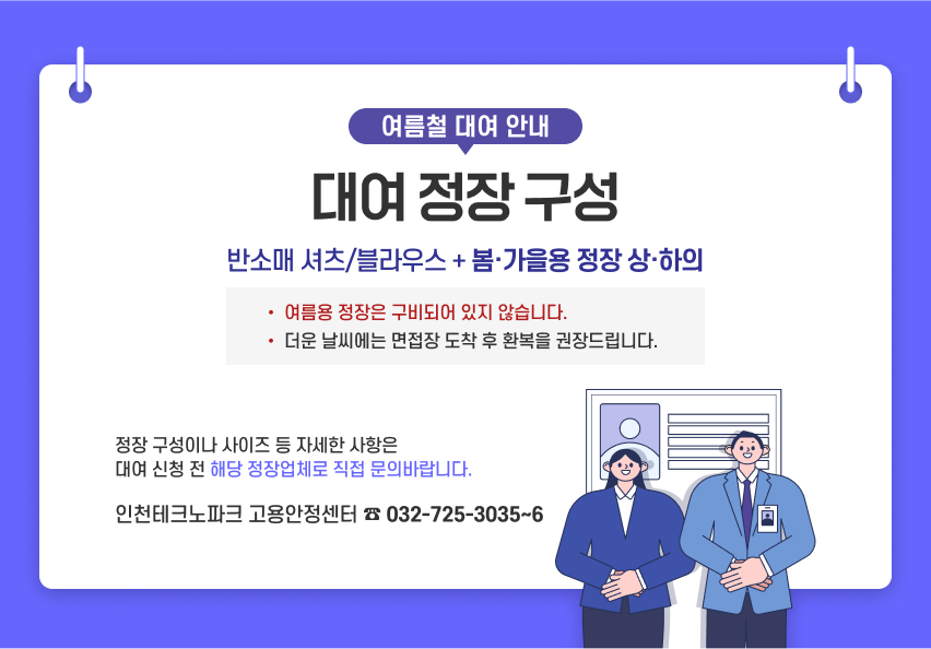 여름철 대여 안내 [대여 정장 구성] 반소매 셔츠/블라우스 + 봄·가을용 정장 상·하의 *여름용 정장은 구비되어 있지 않습니다. *더운 날씨에는 면접장 도착 후 환복을 권장드립니다. 정장 구성이나 사이즈 등 자세한 사항은 대여 신청 전 해당 정장업체로 직접 문의바랍니다. 인천테크노파크 고용안정센터 032-725-3035~6