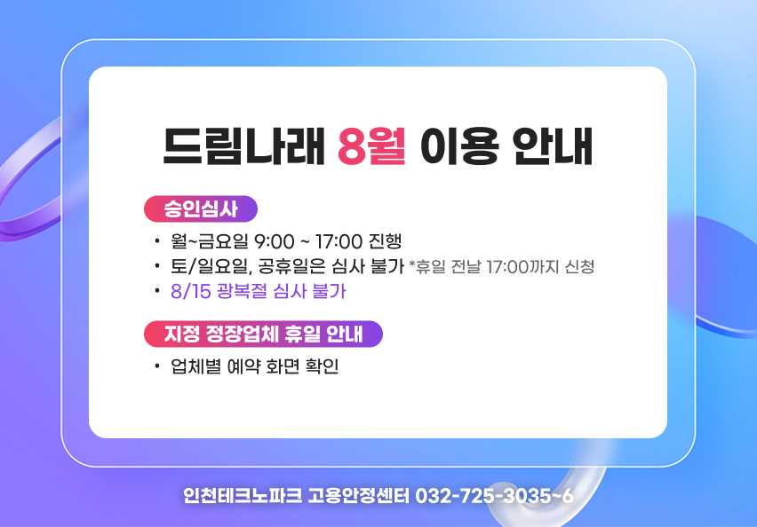 드림나래 8월 이용 안내 승인심사 - 월~금요일 9:00 ~ 17:00 진행 - 토/일요일, 공휴일은 심사 불가 *휴일 전날 17:00까지 신청 - 8/15 광복절 심사 불가 지정 정장업체 휴일 안내 - 업체별 예약 화면 확인 문의 : 인천테크노파크 고용안정센터 032-725-3035~6