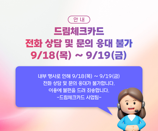 안내 드림체크카드 전화 상담 및 문의 응대가 불가 9/18(목) ~ 9/19(금) 내부 행사로 인해 9/18(목) ~ 9/19(금) 전화 상담 및 문의 응대가 불가합니다. 이용에 불편을 드려 죄송합니다. -드림체크카드 사업팀-