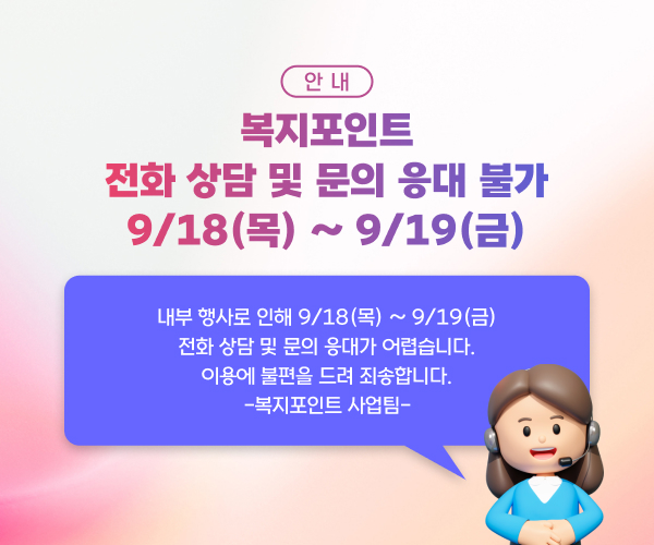 안내 복지포인트 전화 상담 및 문의 응대가 불가 9/18(목) ~ 9/19(금) 내부 행사로 인해 9/18(목) ~ 9/19(금) 전화 상담 및 문의 응대가 어렵습니다. 이용에 불편을 드려 죄송합니다. -복지포인트 사업팀-