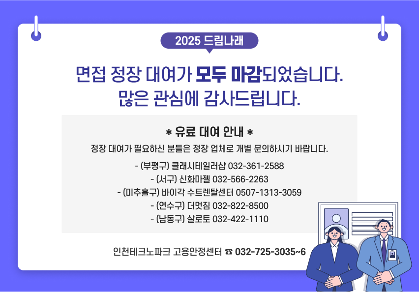 2025 드림나래 면접 정장 대여가 모두 마감되었습니다. 많은 관심에 감사드립니다. * 유료 대여 안내 * 정장 대여가 필요하신 분들은 정장 업체로 개별 문의하시기 바랍니다. - (부평구) 클래시테일러샵 032-361-2588
- (서구) 신화마젤 032-566-2263
- (미추홀구) 바이각 수트렌탈센터 0507-1313-3059
- (연수구) 더멋짐 032-822-8500
- (남동구) 살로토 032-422-1110 인천테크노파크 고용안정센터 ☎ 032-725-3035~6