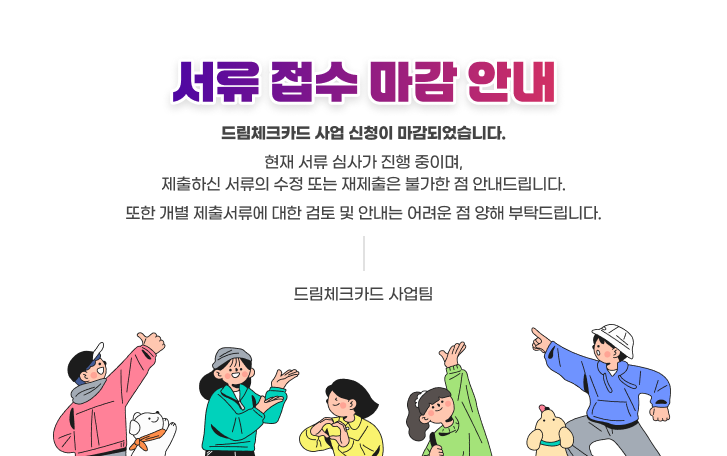 서류 접수 마감 안내 드림체크카드 사업 신청이 마감되었습니다.
현재 서류 심사가 진행 중이며,
제출하신 서류의 수정 또는 재제출은 불가한 점 안내드립니다.
또한 개별 제출서류에 대한 검토 및 안내는 어려운 점 양해 부탁드립니다.
-드림체크카드 사업팀