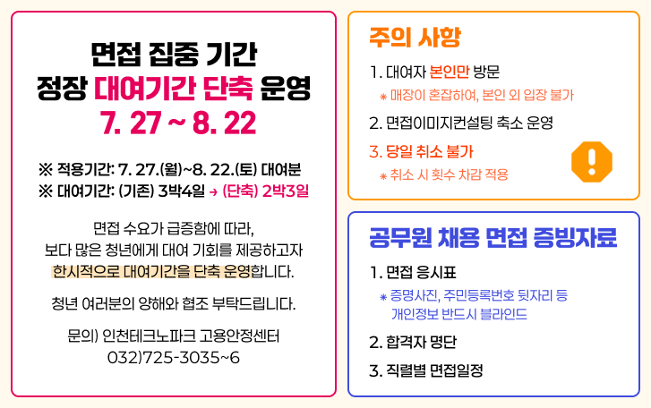 면접 집중 기간 정장 대여기간 단축 운영 27 ~ 8. 22 주의 사항 1. 대여자 본인만 방문 * 매장이 혼잡하여, 본인 외 입장 불가 2. 면접이미지컨설팅 축소 운영 3. 당일 취소 불가 ⁕ 취소 시 횟수 차감 적용 ※ 적용기간: 7. 27.(월)~8. 22.(토) 대여분 ※ 대여기간: (기존) 3박4일 → (단축) 2박3일 면접 수요가 급증함에 따라, 보다 많은 청년에게 대여 기회를 제공하고자 한시적으로 대여기간을 단축 운영합니다. 청년 여러분의 양해와 협조 부탁드립니다. 문의) 인천테크노파크 고용안정센터 032)725-3035~6 공무원 채용 면접 증빙자료 1. 면접 응시표 ⁕ 증명사진, 주민등록번호 뒷자리 등 개인정보 반드시 블라인드 2. 합격자 명단 3. 직렬별 면접일정