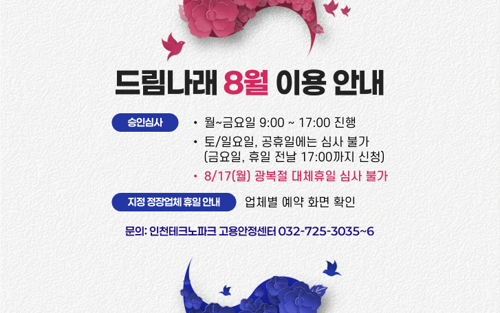 드림나래 8월 이용 안내. 승인심사:- 월~금요일 9:00 ~ 17:00 진행- 토/일요일, 공휴일에는 심사 불가(금요일, 휴일 전날 17:00까지 신청)- 8/17(월) 광복절 대체휴일 심사 불가 / 지정 정장업체 휴일 안내 :- 업체별 예약 화면 확인 / 문의: 인천테크노파크 고용안정센터 032-725-3035~6