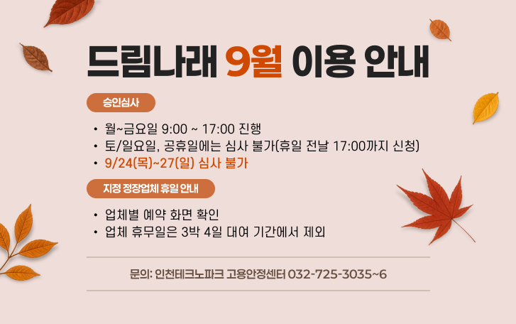 드림나래 9월 이용 안내 승인심사 - 월~금요일 9:00 ~ 17:00 진행 - 토/일요일, 공휴일에는 심사 불가 (휴일 전날 17:00까지 신청) - 9/24(목)~27(일) 심사 불가 지정 정장업체 휴일 안내 - 업체별 예약 화면 확인 - 업체 휴무일은 3박 4일 대여 기간에서 제외 문의 : 인천테크노파크 고용안정센터 032-725-3035~6
