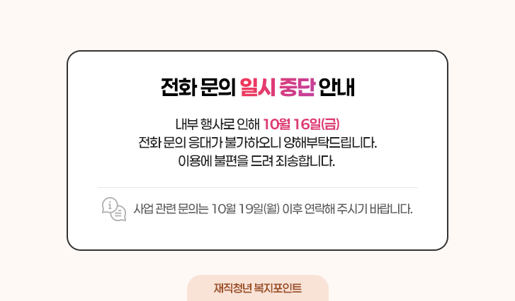 [전화 문의 일시 중단 안내]
내부 행사로 인해 10월 16일(금) 전화 문의 응대가 불가하오니 양해부탁드립니다.
사업 관련 문의는 10월 19일(월) 이후 연락해 주시기 바랍니다.
이용에 불편을 드려 죄송합니다.